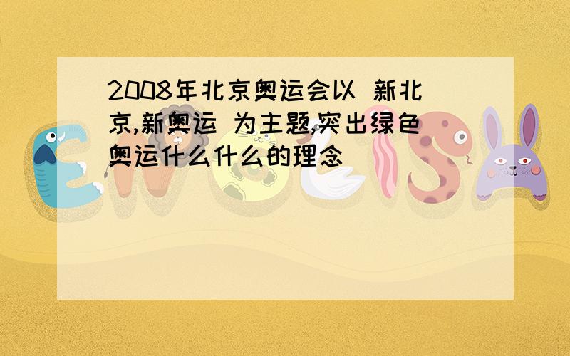 2008年北京奥运会以 新北京,新奥运 为主题,突出绿色奥运什么什么的理念