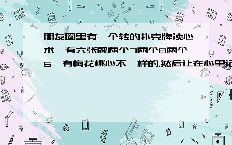 朋友圈里有一个转的扑克牌读心术,有六张牌两个7两个8两个6,有梅花桃心不一样的.然后让在心里记住一张牌,然后下一张图是一个人,要你看着他的眼睛心里默念你记住的牌,然后再下一张图是