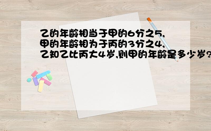 乙的年龄相当于甲的6分之5,甲的年龄相为于丙的3分之4,乙知乙比丙大4岁,则甲的年龄是多少岁?