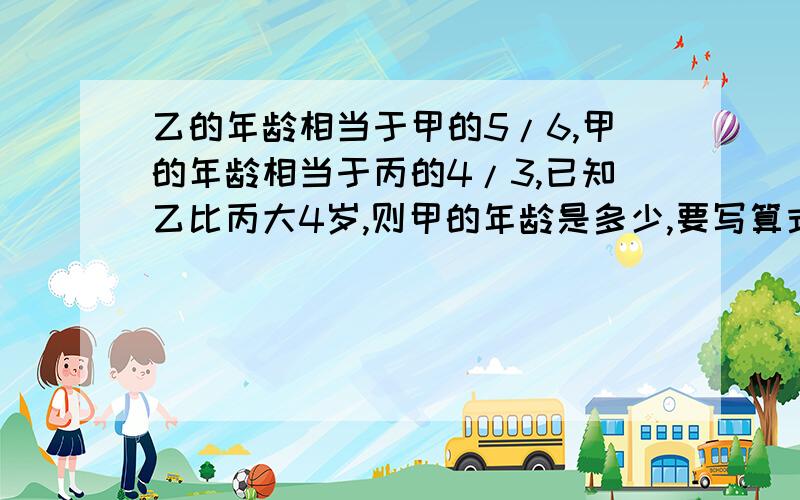 乙的年龄相当于甲的5/6,甲的年龄相当于丙的4/3,已知乙比丙大4岁,则甲的年龄是多少,要写算式我跪了