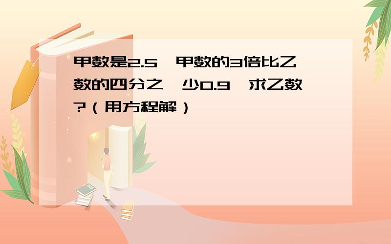 甲数是2.5,甲数的3倍比乙数的四分之一少0.9,求乙数?（用方程解）