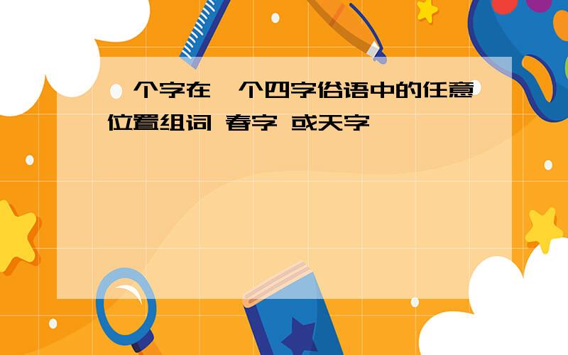 一个字在一个四字俗语中的任意位置组词 春字 或天字