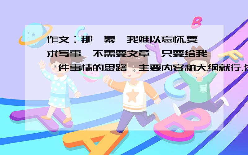 作文：那一幕,我难以忘怀.要求写事,不需要文章,只要给我一件事情的思路、主要内容和大纲就行.注意：给我选的事情要能够写500字.可别太多也别太少.目前先不定悬赏分,我会给的.