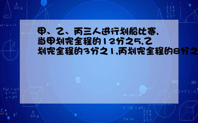 甲、乙、丙三人进行划船比赛,当甲划完全程的12分之5,乙划完全程的3分之1,丙划完全程的8分之3时,他们用的时间相同.在他们三人中,谁划得最快?谁最慢?