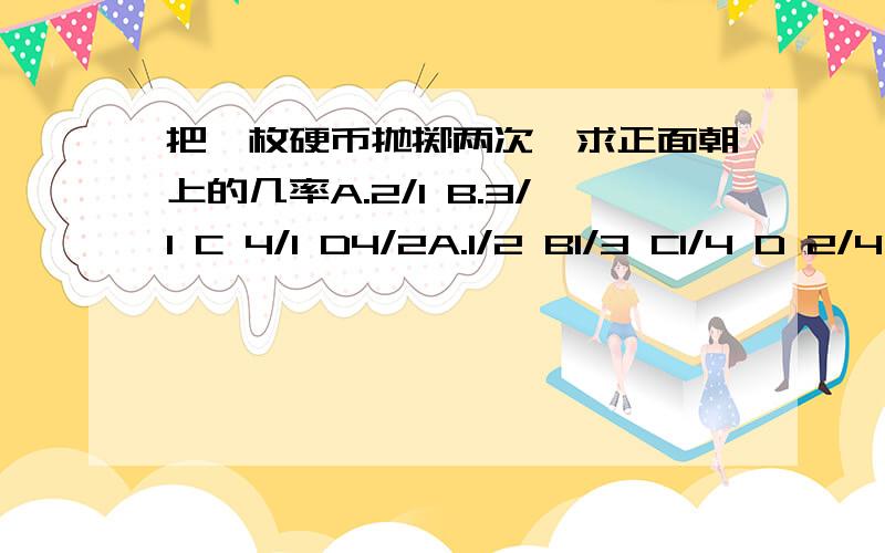 把一枚硬币抛掷两次,求正面朝上的几率A.2/1 B.3/1 C 4/1 D4/2A.1/2 B1/3 C1/4 D 2/4