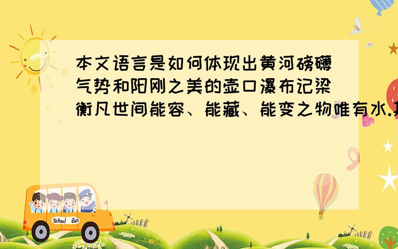 本文语言是如何体现出黄河磅礴气势和阳刚之美的壶口瀑布记梁衡凡世间能容、能藏、能变之物唯有水.其亦硬亦软,或傲或嗔,载舟覆舟,润物毁物,全在一瞬之间.时桃花流水而阴柔,时裂岸拍天