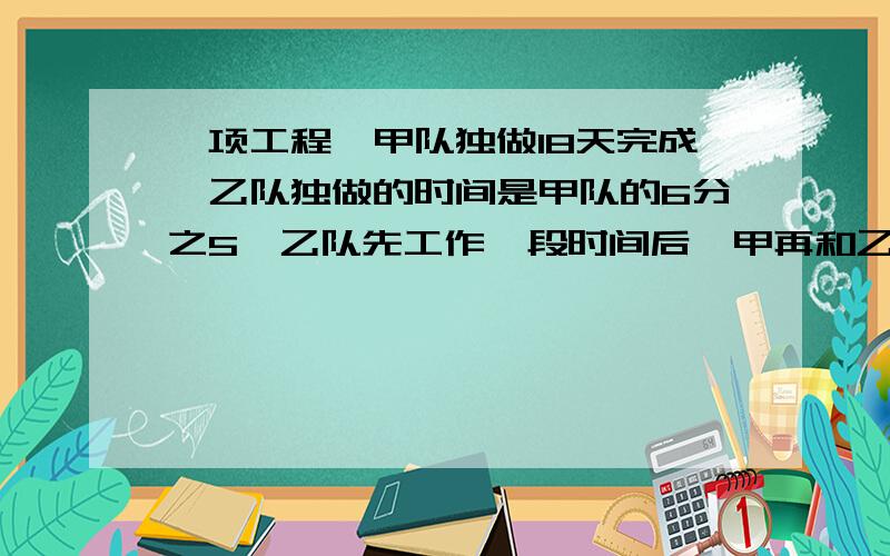 一项工程,甲队独做18天完成,乙队独做的时间是甲队的6分之5,乙队先工作一段时间后,甲再和乙一起工作,完成剩下的任务用了6天,乙队单独工作了多少天?