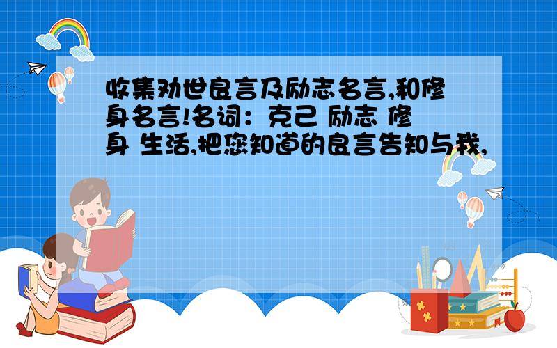 收集劝世良言及励志名言,和修身名言!名词：克己 励志 修身 生活,把您知道的良言告知与我,