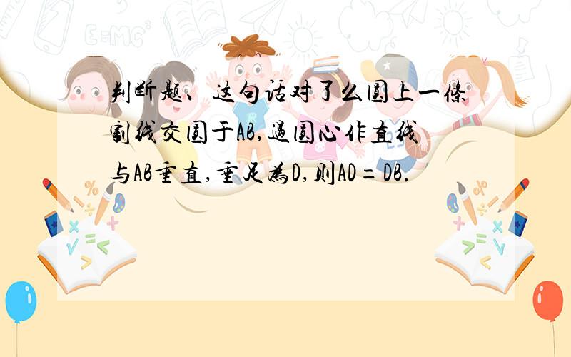 判断题、这句话对了么圆上一条割线交圆于AB,过圆心作直线与AB垂直,垂足为D,则AD=DB.