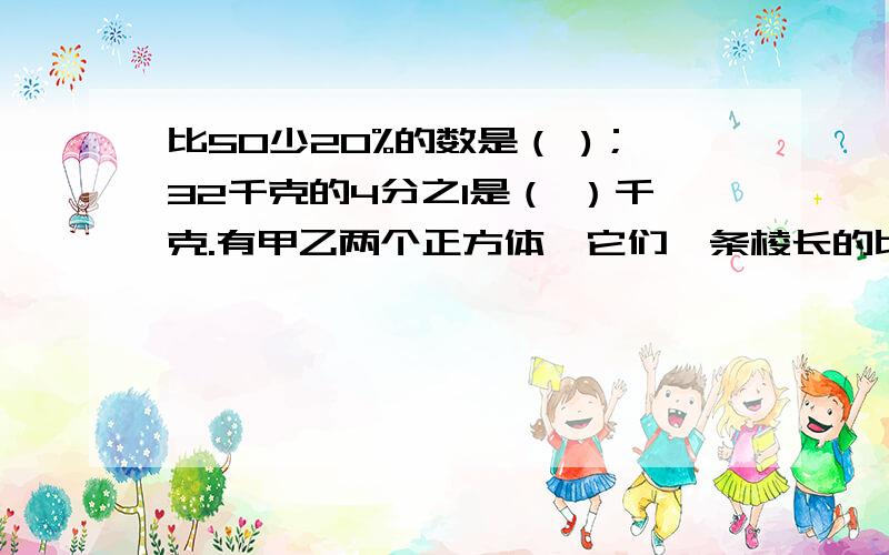 比50少20%的数是（ )；32千克的4分之1是（ ）千克.有甲乙两个正方体,它们一条棱长的比是2:3那么甲乙这两个立方体的表面积比是（ ）,体积比是（ ）.