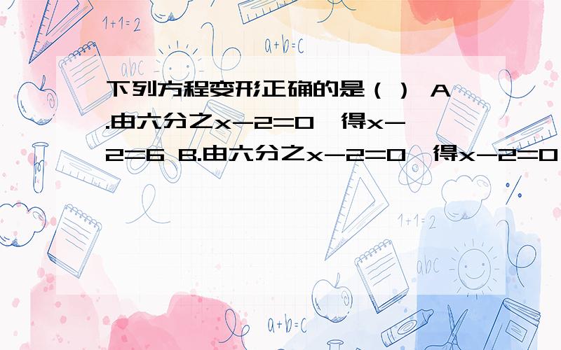 下列方程变形正确的是（） A.由六分之x-2=0,得x-2=6 B.由六分之x-2=0,得x-2=0 C.由六分之x-2=1,得x-2=6 D.由六分之x-2=1,得x-12=1