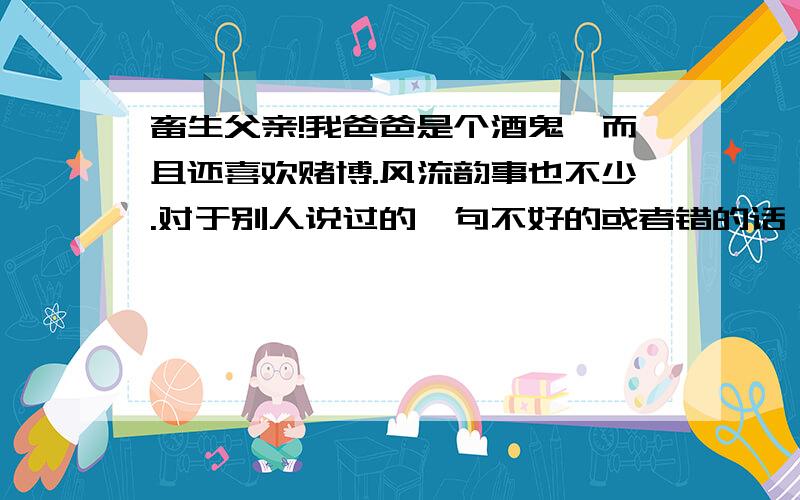 畜生父亲!我爸爸是个酒鬼,而且还喜欢赌博.风流韵事也不少.对于别人说过的一句不好的或者错的话,他可以重复N次.你不耐烦也没办法.喝了酒就大嗓门骂人.他可以连续骂你三个小时,不喝一口