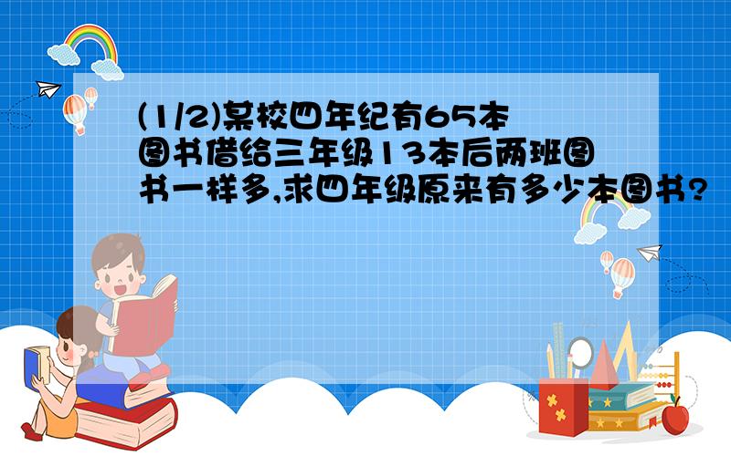 (1/2)某校四年纪有65本图书借给三年级13本后两班图书一样多,求四年级原来有多少本图书?　　　刘明练...(1/2)某校四年纪有65本图书借给三年级13本后两班图书一样多,求四年级原来有多少本图