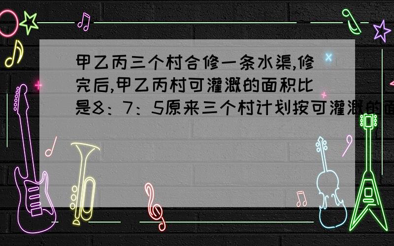 甲乙丙三个村合修一条水渠,修完后,甲乙丙村可灌溉的面积比是8：7：5原来三个村计划按可灌溉的面积比派出劳力,后来因为丙村抽不出劳力,经协商,丙村应抽出的劳力由甲乙两村分担,丙村付