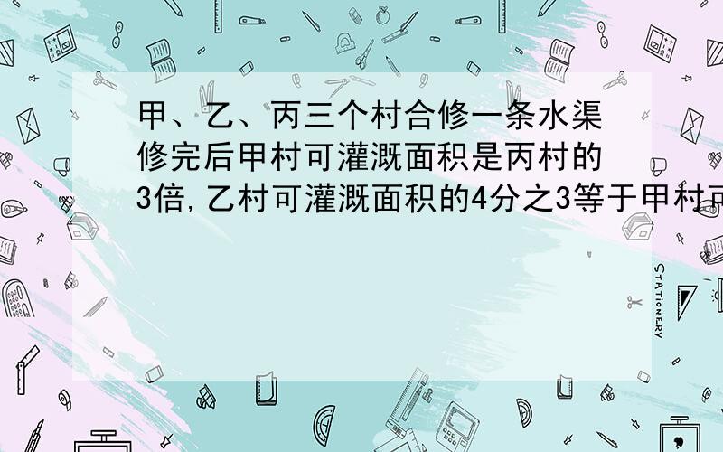 甲、乙、丙三个村合修一条水渠修完后甲村可灌溉面积是丙村的3倍,乙村可灌溉面积的4分之3等于甲村可灌溉面积的3分之2..三个村原来决定按可灌溉面积的比派出劳动力.后来由于丙村抽不出