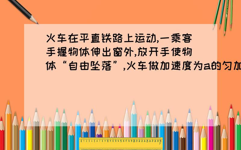 火车在平直铁路上运动,一乘客手握物体伸出窗外,放开手使物体“自由坠落”,火车做加速度为a的匀加速直线运动时,乘客将看到物体的运动状态为：( c)C、加速度大于g的匀加速直线运动 D、加