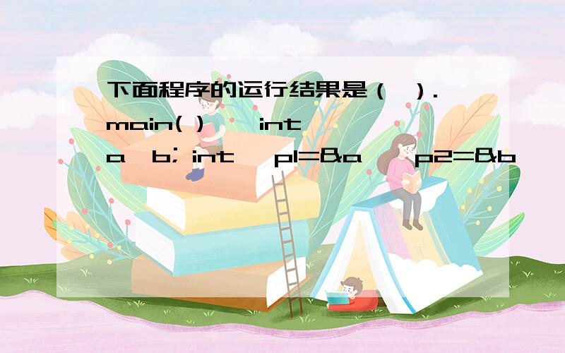 下面程序的运行结果是（ ）.main( ) { int a,b; int *p1=&a,*p2=&b,*t; a=10; b=20; t=p1; p1=p2; p2=t;下面程序的运行结果是（ ）.main( ){ int a,b;int *p1=&a,*p2=&b,*t;a=10; b=20;t=p1; p1=p2; p2=t;printf(