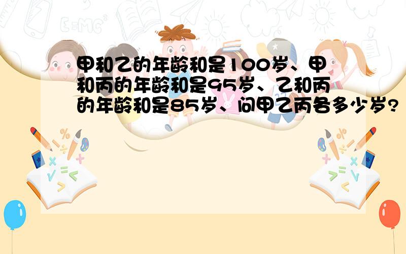 甲和乙的年龄和是100岁、甲和丙的年龄和是95岁、乙和丙的年龄和是85岁、问甲乙丙各多少岁?