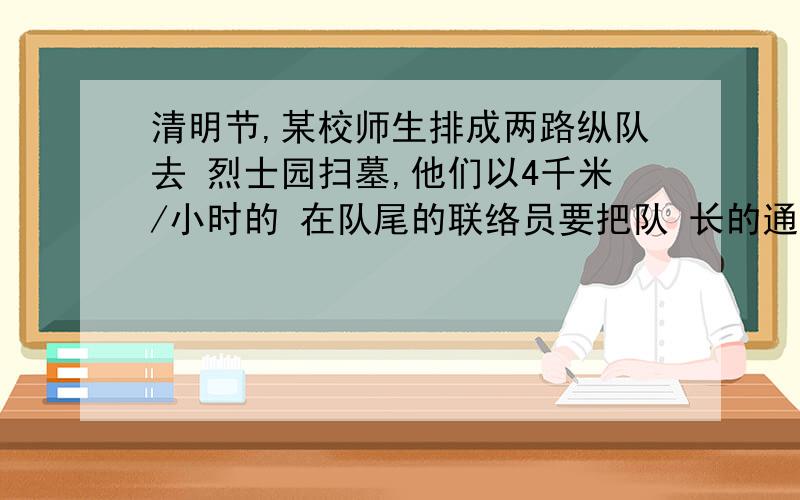 清明节,某校师生排成两路纵队去 烈士园扫墓,他们以4千米/小时的 在队尾的联络员要把队 长的通知立即送给队首的书记,送 到后立即回队尾共用14.4分钟,联 络员的速度为6千米/时,求队伍的 长