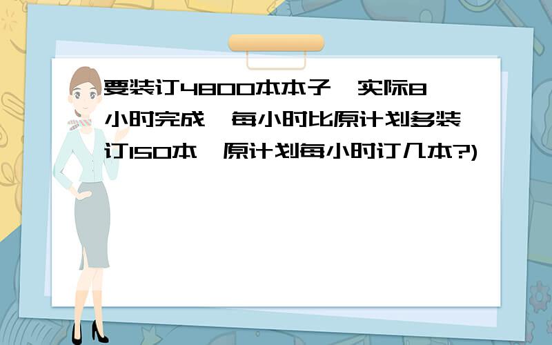 要装订4800本本子,实际8小时完成,每小时比原计划多装订150本,原计划每小时订几本?)