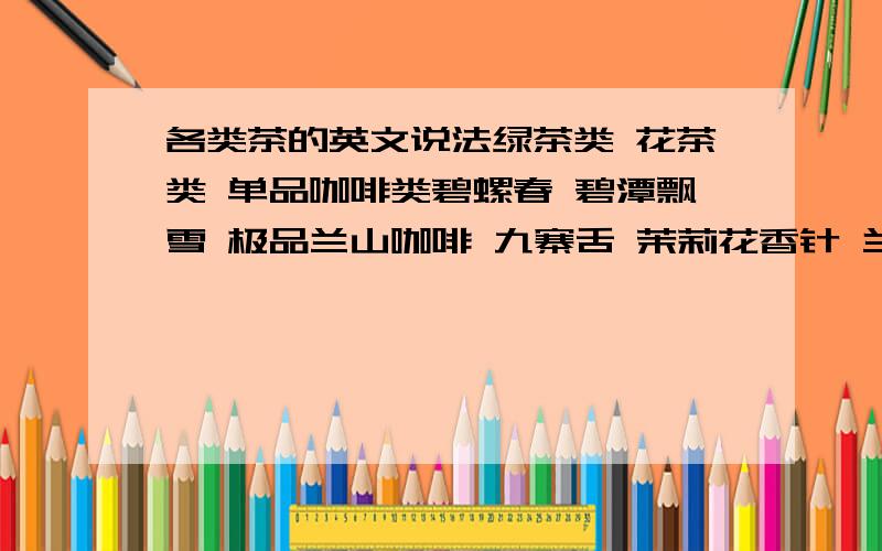 各类茶的英文说法绿茶类 花茶类 单品咖啡类碧螺春 碧潭飘雪 极品兰山咖啡 九寨舌 茉莉花香针 兰山咖啡 西湖龙井 花毛峰 巴西咖啡 竹叶青 意大利咖啡 素毛峰 曼特宁咖啡 铁观音 哥伦比亚