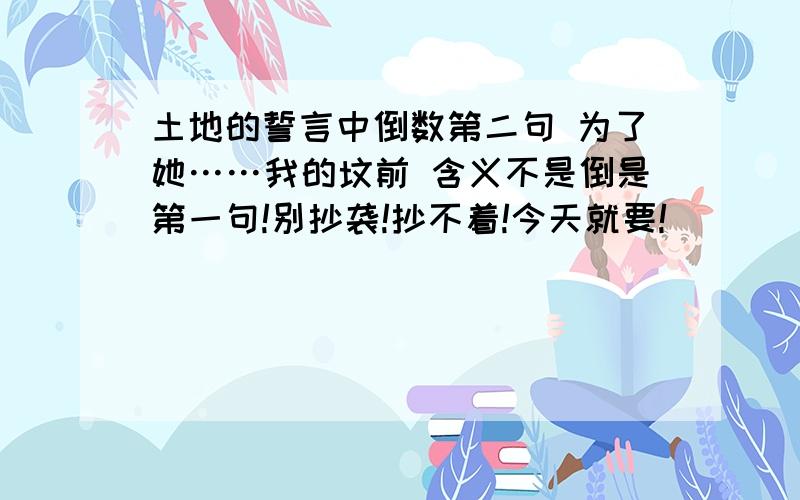 土地的誓言中倒数第二句 为了她……我的坟前 含义不是倒是第一句!别抄袭!抄不着!今天就要!