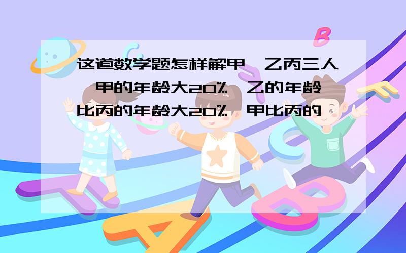 这道数学题怎样解甲、乙丙三人,甲的年龄大20%,乙的年龄比丙的年龄大20%,甲比丙的