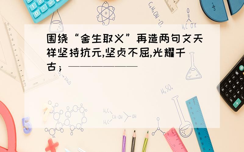 围绕“舍生取义”再造两句文天祥坚持抗元,坚贞不屈,光耀千古；——————