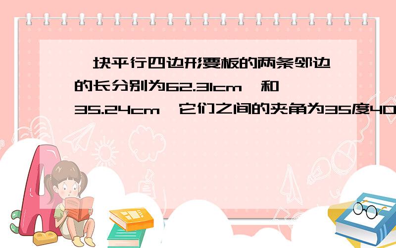 一块平行四边形要板的两条邻边的长分别为62.31cm,和35.24cm,它们之间的夹角为35度40分,求这块木板的面