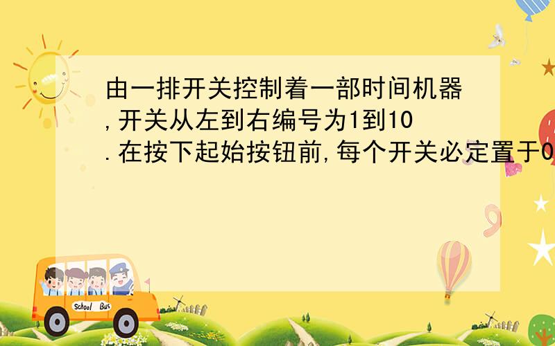 由一排开关控制着一部时间机器,开关从左到右编号为1到10.在按下起始按钮前,每个开关必定置于0或1.第 个开关置于1的时候的作用是：当 为奇数时,使时间旅行者超前 年；当 为偶数时,使时间