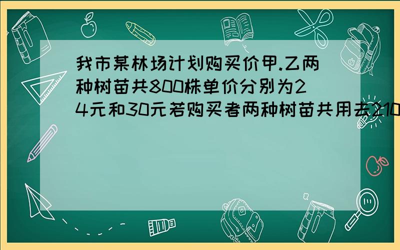 我市某林场计划购买价甲.乙两种树苗共800株单价分别为24元和30元若购买者两种树苗共用去21000元 购买甲乙树苗歌几棵?