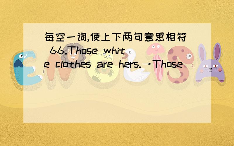 每空一词,使上下两句意思相符 66.Those white clothes are hers.→Those __________ ___________ white每空一词，使上下两句意思相符66.Those white clothes are hers.→Those __________ ___________ white clothes.67.What's the time?