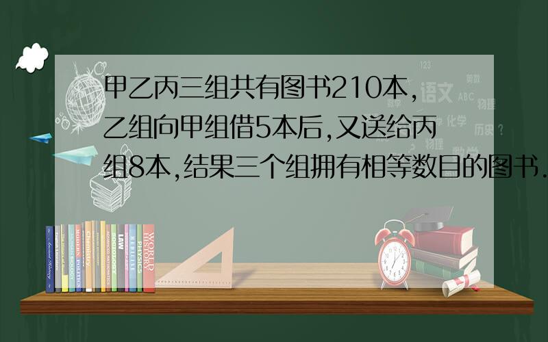 甲乙丙三组共有图书210本,乙组向甲组借5本后,又送给丙组8本,结果三个组拥有相等数目的图书.甲,乙,丙三个组原来有多少本图书?