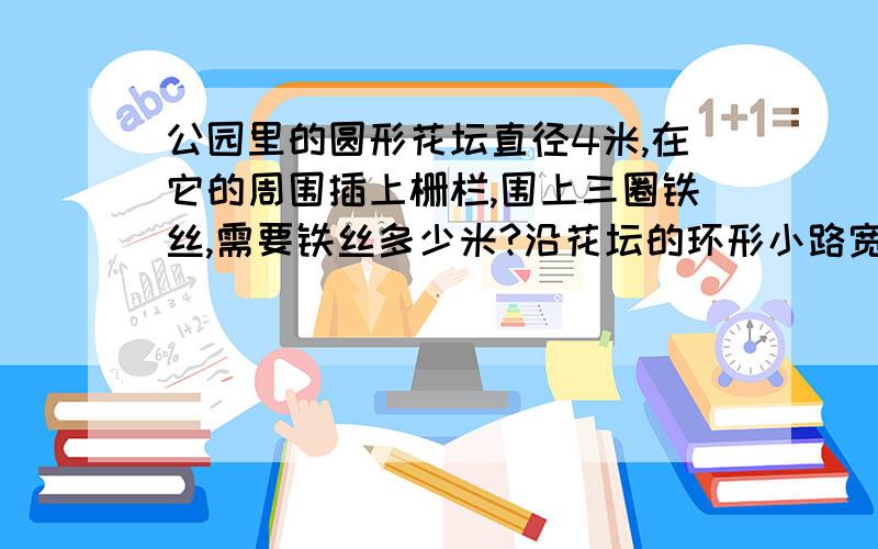 公园里的圆形花坛直径4米,在它的周围插上栅栏,围上三圈铁丝,需要铁丝多少米?沿花坛的环形小路宽2米,这条小路的面积有多少平方米?