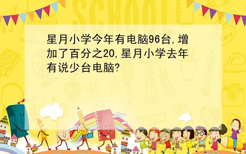 星月小学今年有电脑96台,增加了百分之20,星月小学去年有说少台电脑?