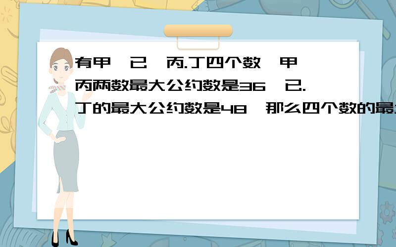 有甲,已,丙.丁四个数,甲,丙两数最大公约数是36,已.丁的最大公约数是48,那么四个数的最大公约数是