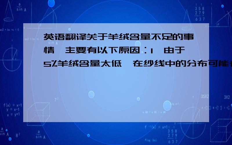 英语翻译关于羊绒含量不足的事情,主要有以下原因：1、由于5%羊绒含量太低,在纱线中的分布可能存在不均匀的情况,造成检测结果不达标.2、Sgs的检测过程是由仪器及人的肉眼共同检测的过