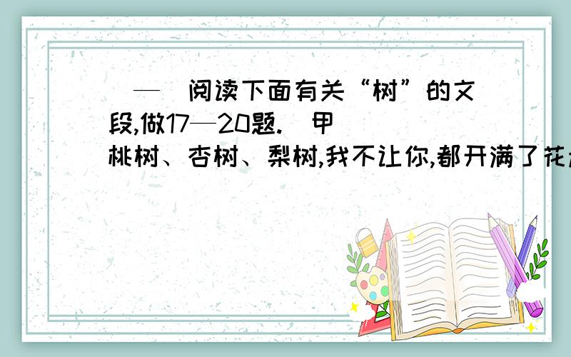 （—）阅读下面有关“树”的文段,做17—20题.（甲） 桃树、杏树、梨树,我不让你,都开满了花赶趟儿.红的像火粉的像霞,白的像雪.花里带着甜味儿；闭了眼,树上仿佛已经满是杏儿、梨儿.花