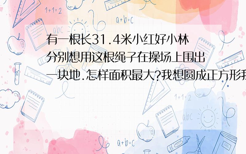 有一根长31.4米小红好小林分别想用这根绳子在操场上围出一块地.怎样面积最大?我想圆成正方形我想圆成圆