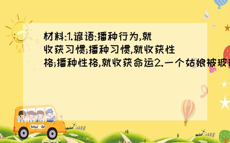 材料:1.谚语:播种行为,就收获习惯;播种习惯,就收获性格;播种性格,就收获命运2.一个姑娘被玻璃片扎了鞋,满怀感慨的说了声:唉,中国人的公德心那~,然而,自己也是那不理扎人的玻璃渣,只是拂