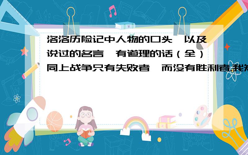 洛洛历险记中人物的口头禅以及说过的名言,有道理的话（全）同上战争只有失败者,而没有胜利者.我知道你们都没说,太失望了啊!