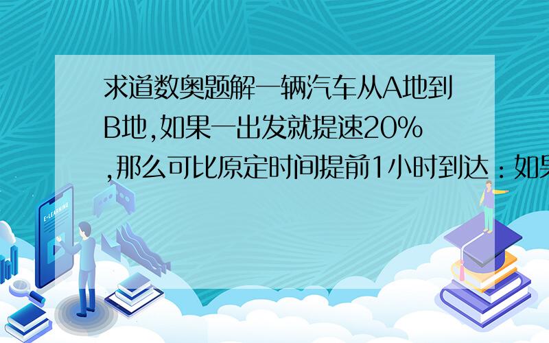 求道数奥题解一辆汽车从A地到B地,如果一出发就提速20%,那么可比原定时间提前1小时到达：如果是按原速行驶了100千米后再提速25%,那么也可比原定时间提前1小时到达.求A、B两地相距多远?