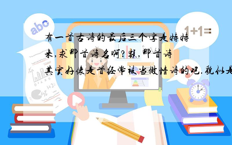 有一首古诗的最后三个字是特特来,求那首诗名啊?额,那首诗其实好像是首经常被当做情诗的吧.貌似是首词