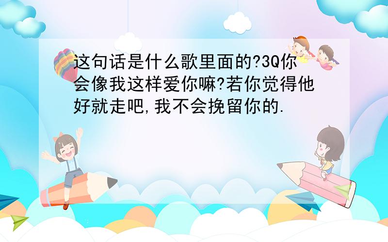 这句话是什么歌里面的?3Q你会像我这样爱你嘛?若你觉得他好就走吧,我不会挽留你的.