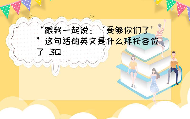 “跟我一起说：‘受够你们了’”这句话的英文是什么拜托各位了 3Q