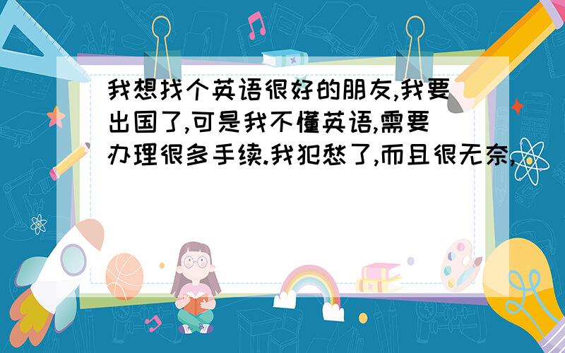 我想找个英语很好的朋友,我要出国了,可是我不懂英语,需要办理很多手续.我犯愁了,而且很无奈,