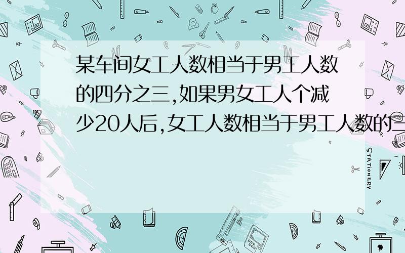 某车间女工人数相当于男工人数的四分之三,如果男女工人个减少20人后,女工人数相当于男工人数的三分之二.原来男工有多少人?算术法或者方程