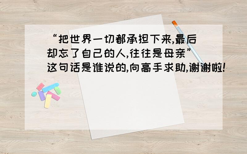 “把世界一切都承担下来,最后却忘了自己的人,往往是母亲”这句话是谁说的,向高手求助,谢谢啦!