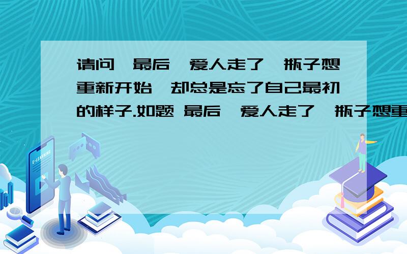 请问∶最后,爱人走了,瓶子想重新开始,却总是忘了自己最初的样子.如题 最后,爱人走了,瓶子想重新开始,却总是忘了自己最初的样子...请多多的回答..