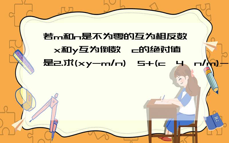 若m和n是不为零的互为相反数,x和y互为倒数,c的绝对值是2.求(xy-m/n)^5+(c^4÷n/m)-(x/y)^100(m+n)^10= 急,悬赏分用光了,